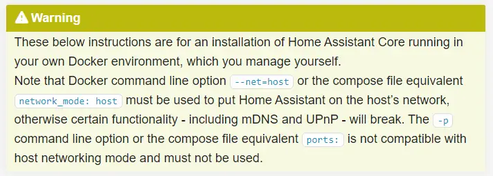 These below instructions are for an installation of Home Assistant Core running in your own Docker environment, which you manage yourself.  Note that Docker command line option --net=host or the compose file equivalent network_mode: host must be used to put Home Assistant on the host’s network, otherwise certain functionality - including mDNS and UPnP - will break. The -p command line option or the compose file equivalent ports: is not compatible with host networking mode and must not be used.