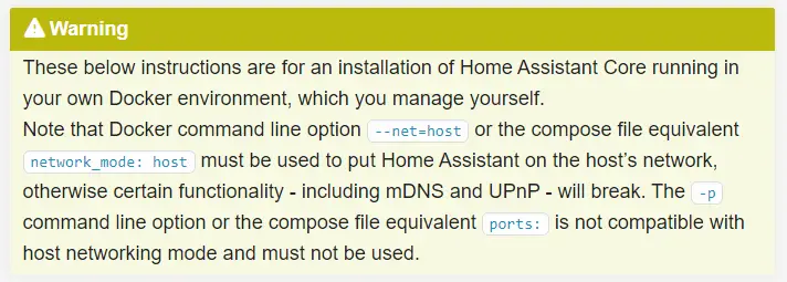These below instructions are for an installation of Home Assistant Core running in your own Docker environment, which you manage yourself. Note that Docker command line option --net=host or the compose file equivalent network_mode: host must be used to put Home Assistant on the host’s network, otherwise certain functionality - including mDNS and UPnP - will break. The -p command line option or the compose file equivalent ports: is not compatible with host networking mode and must not be used.